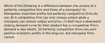 Which of the following is a difference between the actions of a perfectly competitive firm and those of a monopoly? A) Monopolies maximize profits but perfectly competitive firms do not. B) A competitive firm can only choose output while a monopoly can choose output and price. C) Both face a downward sloping demand curve for their product but a competitive firm's demand is less elastic. D) Perfectly competitive firms can earn positive economic profits in the long-run, but monopoly firms cannot.