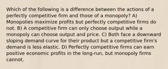 Which of the following is a difference between the actions of a perfectly competitive firm and those of a monopoly? A) Monopolies maximize profits but perfectly competitive firms do not. B) A competitive firm can only choose output while a monopoly can choose output and price. C) Both face a downward sloping demand curve for their product but a competitive firm's demand is less elastic. D) Perfectly competitive firms can earn positive economic profits in the long-run, but monopoly firms cannot.