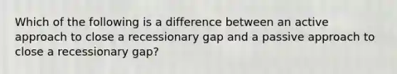 Which of the following is a difference between an active approach to close a recessionary gap and a passive approach to close a recessionary gap?