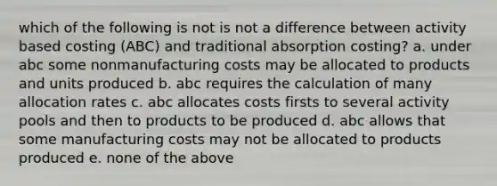 which of the following is not is not a difference between activity based costing (ABC) and traditional absorption costing? a. under abc some nonmanufacturing costs may be allocated to products and units produced b. abc requires the calculation of many allocation rates c. abc allocates costs firsts to several activity pools and then to products to be produced d. abc allows that some manufacturing costs may not be allocated to products produced e. none of the above