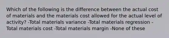 Which of the following is the difference between the actual cost of materials and the materials cost allowed for the actual level of activity? -Total materials variance -Total materials regression -Total materials cost -Total materials margin -None of these