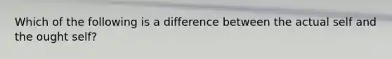 Which of the following is a difference between the actual self and the ought self?