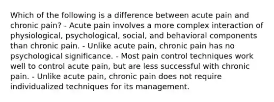 Which of the following is a difference between acute pain and chronic pain? - Acute pain involves a more complex interaction of physiological, psychological, social, and behavioral components than chronic pain. - Unlike acute pain, chronic pain has no psychological significance. - Most pain control techniques work well to control acute pain, but are less successful with chronic pain. - Unlike acute pain, chronic pain does not require individualized techniques for its management.