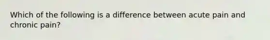 Which of the following is a difference between acute pain and chronic pain?