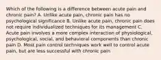 Which of the following is a difference between acute pain and chronic pain? A. Unlike acute pain, chronic pain has no psychological significance B. Unlike acute pain, chronic pain does not require individualized techniques for its management C. Acute pain involves a more complex interaction of physiological, psychological, social, and behavioral components than chronic pain D. Most pain control techniques work well to control acute pain, but are less successful with chronic pain