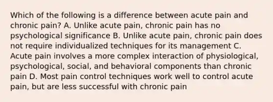 Which of the following is a difference between acute pain and chronic pain? A. Unlike acute pain, chronic pain has no psychological significance B. Unlike acute pain, chronic pain does not require individualized techniques for its management C. Acute pain involves a more complex interaction of physiological, psychological, social, and behavioral components than chronic pain D. Most pain control techniques work well to control acute pain, but are less successful with chronic pain