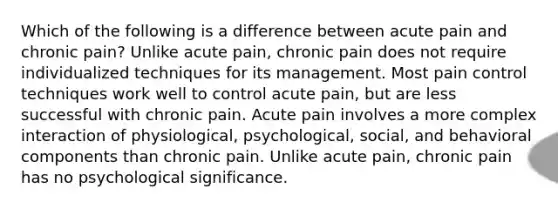 Which of the following is a difference between acute pain and chronic pain? Unlike acute pain, chronic pain does not require individualized techniques for its management. Most pain control techniques work well to control acute pain, but are less successful with chronic pain. Acute pain involves a more complex interaction of physiological, psychological, social, and behavioral components than chronic pain. Unlike acute pain, chronic pain has no psychological significance.