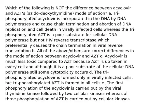 Which of the following is NOT the difference between acyclovir and AZT's (azido-deoxythymidine) mode of action? a. Tri-phosphorylated acyclovir is incorporated in the DNA by DNA polymerases and cause chain termination and abortion of DNA replication and cell death in virally infected cells whereas the Tri-phosphorylated AZT is a poor substrate for cellular DNA polymerase but not HIV reverse transcriptase which preferentially causes the chain termination in viral reverse transcription b. All of the above/others are correct differences in the mode of action between acyclovir and AZT c. Acyclovir is much less toxic compared to AZT because AZT is up taken in every cell and although it is a poor substrate of the cellular DNA polymerase still some cytotoxicity occurs d. The tri-phosphorylated acyclovir is formed only in virally infected cells, but tri-phosphorylated AZT is formed in all cells e. The first phosphorylation of the acyclovir is carried out by the viral thymidine kinase followed by two cellular kinases whereas all three phosphorylation of AZT is carried out by cellular kinases