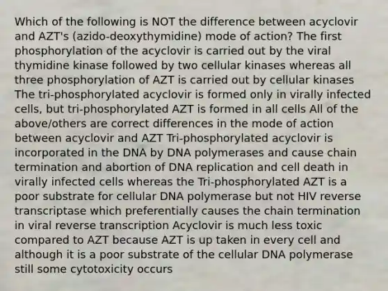 Which of the following is NOT the difference between acyclovir and AZT's (azido-deoxythymidine) mode of action? The first phosphorylation of the acyclovir is carried out by the viral thymidine kinase followed by two cellular kinases whereas all three phosphorylation of AZT is carried out by cellular kinases The tri-phosphorylated acyclovir is formed only in virally infected cells, but tri-phosphorylated AZT is formed in all cells All of the above/others are correct differences in the mode of action between acyclovir and AZT Tri-phosphorylated acyclovir is incorporated in the DNA by DNA polymerases and cause chain termination and abortion of DNA replication and cell death in virally infected cells whereas the Tri-phosphorylated AZT is a poor substrate for cellular DNA polymerase but not HIV reverse transcriptase which preferentially causes the chain termination in viral reverse transcription Acyclovir is much less toxic compared to AZT because AZT is up taken in every cell and although it is a poor substrate of the cellular DNA polymerase still some cytotoxicity occurs