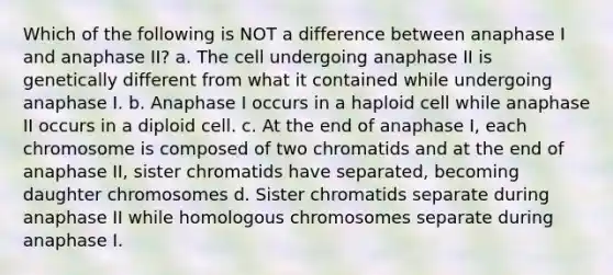 Which of the following is NOT a difference between anaphase I and anaphase II? a. The cell undergoing anaphase II is genetically different from what it contained while undergoing anaphase I. b. Anaphase I occurs in a haploid cell while anaphase II occurs in a diploid cell. c. At the end of anaphase I, each chromosome is composed of two chromatids and at the end of anaphase II, sister chromatids have separated, becoming daughter chromosomes d. Sister chromatids separate during anaphase II while homologous chromosomes separate during anaphase I.