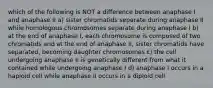 which of the following is NOT a difference between anaphase I and anaphase II a) sister chromatids separate during anaphase II while homologous chromosomes separate during anaphase I b) at the end of anaphase I, each chromosome is composed of two chromatids and at the end of anaphase II, sister chromatids have separated, becoming daughter chromosomes c) the cell undergoing anaphase II is genetically different from what it contained while undergoing anaphase I d) anaphase I occurs in a haploid cell while anaphase II occurs in a diploid cell