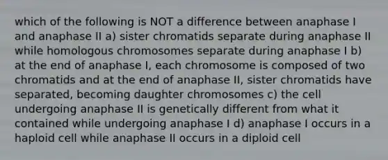 which of the following is NOT a difference between anaphase I and anaphase II a) sister chromatids separate during anaphase II while homologous chromosomes separate during anaphase I b) at the end of anaphase I, each chromosome is composed of two chromatids and at the end of anaphase II, sister chromatids have separated, becoming daughter chromosomes c) the cell undergoing anaphase II is genetically different from what it contained while undergoing anaphase I d) anaphase I occurs in a haploid cell while anaphase II occurs in a diploid cell