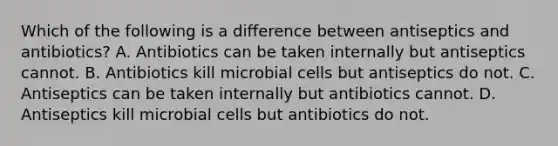 Which of the following is a difference between antiseptics and antibiotics? A. Antibiotics can be taken internally but antiseptics cannot. B. Antibiotics kill microbial cells but antiseptics do not. C. Antiseptics can be taken internally but antibiotics cannot. D. Antiseptics kill microbial cells but antibiotics do not.