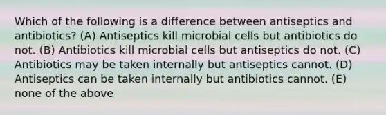 Which of the following is a difference between antiseptics and antibiotics? (A) Antiseptics kill microbial cells but antibiotics do not. (B) Antibiotics kill microbial cells but antiseptics do not. (C) Antibiotics may be taken internally but antiseptics cannot. (D) Antiseptics can be taken internally but antibiotics cannot. (E) none of the above