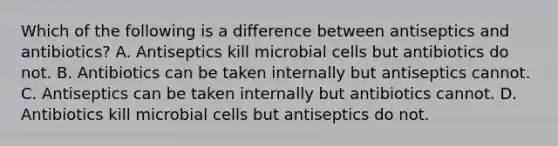 Which of the following is a difference between antiseptics and antibiotics? A. Antiseptics kill microbial cells but antibiotics do not. B. Antibiotics can be taken internally but antiseptics cannot. C. Antiseptics can be taken internally but antibiotics cannot. D. Antibiotics kill microbial cells but antiseptics do not.