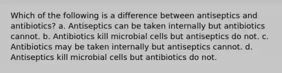 Which of the following is a difference between antiseptics and antibiotics? a. Antiseptics can be taken internally but antibiotics cannot. b. Antibiotics kill microbial cells but antiseptics do not. c. Antibiotics may be taken internally but antiseptics cannot. d. Antiseptics kill microbial cells but antibiotics do not.