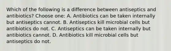 Which of the following is a difference between antiseptics and antibiotics? Choose one: A. Antibiotics can be taken internally but antiseptics cannot. B. Antiseptics kill microbial cells but antibiotics do not. C. Antiseptics can be taken internally but antibiotics cannot. D. Antibiotics kill microbial cells but antiseptics do not.