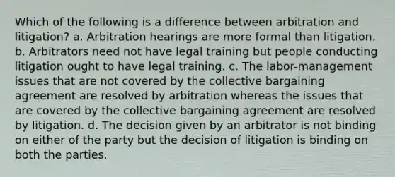 Which of the following is a difference between arbitration and litigation? a. Arbitration hearings are more formal than litigation. b. Arbitrators need not have legal training but people conducting litigation ought to have legal training. c. The labor-management issues that are not covered by the collective bargaining agreement are resolved by arbitration whereas the issues that are covered by the collective bargaining agreement are resolved by litigation. d. The decision given by an arbitrator is not binding on either of the party but the decision of litigation is binding on both the parties.