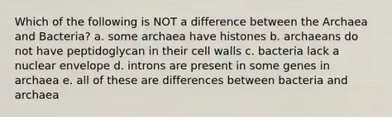 Which of the following is NOT a difference between the Archaea and Bacteria? a. some archaea have histones b. archaeans do not have peptidoglycan in their cell walls c. bacteria lack a nuclear envelope d. introns are present in some genes in archaea e. all of these are differences between bacteria and archaea