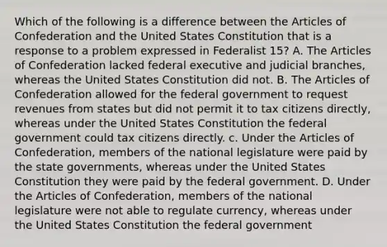 Which of the following is a difference between the Articles of Confederation and the United States Constitution that is a response to a problem expressed in Federalist 15? A. The Articles of Confederation lacked federal executive and judicial branches, whereas the United States Constitution did not. B. The Articles of Confederation allowed for the federal government to request revenues from states but did not permit it to tax citizens directly, whereas under the United States Constitution the federal government could tax citizens directly. c. Under the Articles of Confederation, members of the national legislature were paid by the state governments, whereas under the United States Constitution they were paid by the federal government. D. Under the Articles of Confederation, members of the national legislature were not able to regulate currency, whereas under the United States Constitution the federal government