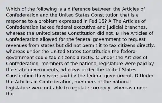 Which of the following is a difference between the Articles of Confederation and the United States Constitution that is a response to a problem expressed in Fed 15? A The Articles of Confederation lacked federal executive and judicial branches, whereas the United States Constitution did not. B The Articles of Confederation allowed for the federal government to request revenues from states but did not permit it to tax citizens directly, whereas under the United States Constitution the federal government could tax citizens directly. C Under the Articles of Confederation, members of the national legislature were paid by the state governments, whereas under the United States Constitution they were paid by the federal government. D Under the Articles of Confederation, members of the national legislature were not able to regulate currency, whereas under the