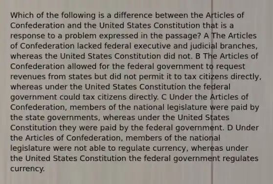 Which of the following is a difference between the Articles of Confederation and the United States Constitution that is a response to a problem expressed in the passage? A The Articles of Confederation lacked federal executive and judicial branches, whereas the United States Constitution did not. B The Articles of Confederation allowed for the federal government to request revenues from states but did not permit it to tax citizens directly, whereas under the United States Constitution the federal government could tax citizens directly. C Under the Articles of Confederation, members of the national legislature were paid by the state governments, whereas under the United States Constitution they were paid by the federal government. D Under the Articles of Confederation, members of the national legislature were not able to regulate currency, whereas under the United States Constitution the federal government regulates currency.