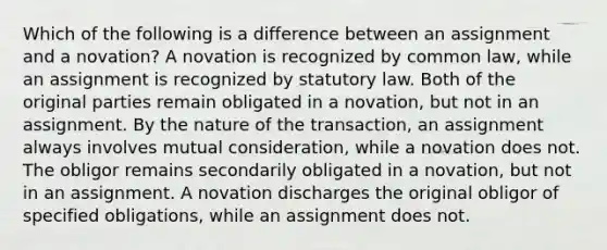 Which of the following is a difference between an assignment and a novation? A novation is recognized by common law, while an assignment is recognized by statutory law. Both of the original parties remain obligated in a novation, but not in an assignment. By the nature of the transaction, an assignment always involves mutual consideration, while a novation does not. The obligor remains secondarily obligated in a novation, but not in an assignment. A novation discharges the original obligor of specified obligations, while an assignment does not.