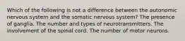 Which of the following is not a difference between the autonomic nervous system and the somatic nervous system? The presence of ganglia. The number and types of neurotransmitters. The involvement of the spinal cord. The number of motor neurons.