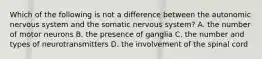 Which of the following is not a difference between the autonomic nervous system and the somatic nervous system? A. the number of motor neurons B. the presence of ganglia C. the number and types of neurotransmitters D. the involvement of the spinal cord