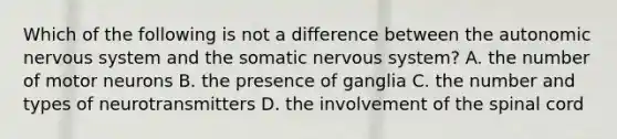 Which of the following is not a difference between the autonomic nervous system and the somatic nervous system? A. the number of motor neurons B. the presence of ganglia C. the number and types of neurotransmitters D. the involvement of the spinal cord