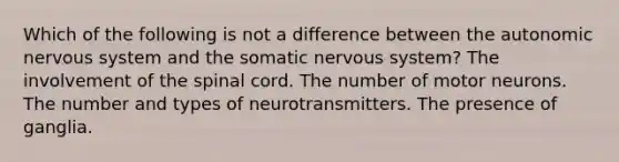 Which of the following is not a difference between <a href='https://www.questionai.com/knowledge/kMqcwgxBsH-the-autonomic-nervous-system' class='anchor-knowledge'>the autonomic <a href='https://www.questionai.com/knowledge/kThdVqrsqy-nervous-system' class='anchor-knowledge'>nervous system</a></a> and the somatic nervous system? The involvement of <a href='https://www.questionai.com/knowledge/kkAfzcJHuZ-the-spinal-cord' class='anchor-knowledge'>the spinal cord</a>. The number of motor neurons. The number and types of neurotransmitters. The presence of ganglia.