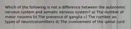 Which of the following is not a difference between the autonomic nervous system and somatic nervous system? a) The number of motor neurons b) The presence of ganglia c) The number an types of neurotransmitters d) The involvement of the spinal cord