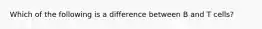 Which of the following is a difference between B and T cells?