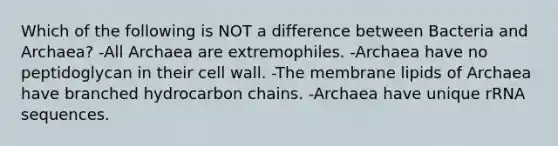 Which of the following is NOT a difference between Bacteria and Archaea? -All Archaea are extremophiles. -Archaea have no peptidoglycan in their cell wall. -The membrane lipids of Archaea have branched hydrocarbon chains. -Archaea have unique rRNA sequences.