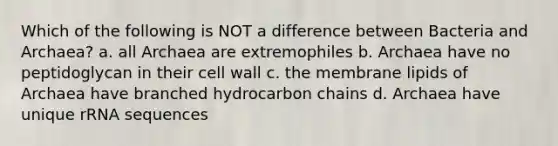 Which of the following is NOT a difference between Bacteria and Archaea? a. all Archaea are extremophiles b. Archaea have no peptidoglycan in their cell wall c. the membrane lipids of Archaea have branched hydrocarbon chains d. Archaea have unique rRNA sequences