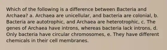 Which of the following is a difference between Bacteria and Archaea? a. Archaea are unicellular, and bacteria are colonial, b. Bacteria are autotrophic, and Archaea are heterotrophic, c. The genes of Archaea have introns, whereas bacteria lack introns, d. Only bacteria have circular chromosomes, e. They have different chemicals in their cell membranes.