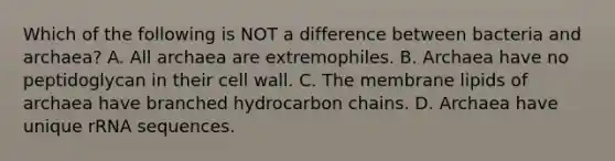 Which of the following is NOT a difference between bacteria and archaea? A. All archaea are extremophiles. B. Archaea have no peptidoglycan in their cell wall. C. The membrane lipids of archaea have branched hydrocarbon chains. D. Archaea have unique rRNA sequences.