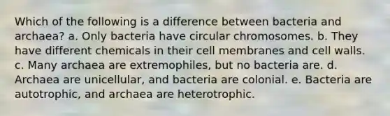 Which of the following is a difference between bacteria and archaea? a. Only bacteria have circular chromosomes. b. They have different chemicals in their cell membranes and cell walls. c. Many archaea are extremophiles, but no bacteria are. d. Archaea are unicellular, and bacteria are colonial. e. Bacteria are autotrophic, and archaea are heterotrophic.