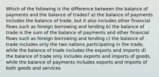 Which of the following is the difference between the balance of payments and the balance of trades? a) the balance of payments includes the balance of trade, but it also includes other financial flows such as foreign borrowing and lending b) the balance of trade is the sum of the balance of payments and other financial flows such as foreign borrowing and lending c) the balance of trade includes only the two nations participating in the trade, while the balance of trade includes the exports and imports d) the balance of trade only includes exports and imports of goods, while the balance of payments includes exports and imports of both goods and services