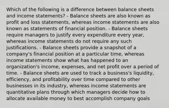 Which of the following is a difference between balance sheets and income statements? - Balance sheets are also known as profit and loss statements, whereas income statements are also known as statements of financial position. - Balance sheets require managers to justify every expenditure every year, whereas income statements do not require any such justifications. - Balance sheets provide a snapshot of a company's financial position at a particular time, whereas income statements show what has happened to an organization's income, expenses, and net profit over a period of time. - Balance sheets are used to track a business's liquidity, efficiency, and profitability over time compared to other businesses in its industry, whereas income statements are quantitative plans through which managers decide how to allocate available money to best accomplish company goals