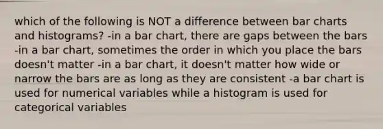 which of the following is NOT a difference between bar charts and histograms? -in a bar chart, there are gaps between the bars -in a bar chart, sometimes the order in which you place the bars doesn't matter -in a bar chart, it doesn't matter how wide or narrow the bars are as long as they are consistent -a bar chart is used for numerical variables while a histogram is used for categorical variables