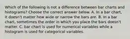 Which of the following is not a difference between bar charts and​ histograms? Choose the correct answer below. A. In a bar​ chart, it​ doesn't matter how wide or narrow the bars are. B. In a bar​ chart, sometimes the order in which you place the bars​ doesn't matter. C. bar chart is used for numerical variables while a histogram is used for categorical variables.