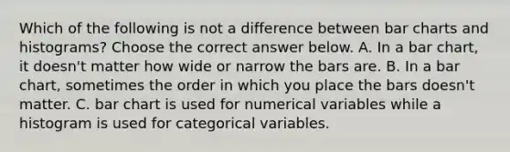 Which of the following is not a difference between bar charts and​ histograms? Choose the correct answer below. A. In a bar​ chart, it​ doesn't matter how wide or narrow the bars are. B. In a bar​ chart, sometimes the order in which you place the bars​ doesn't matter. C. bar chart is used for numerical variables while a histogram is used for categorical variables.