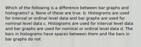 Which of the following is a difference between bar graphs and histograms? a. None of these are true. b. Histograms are used for interval or ordinal level data and bar graphs are used for nominal level data c. Histograms are used for interval level data and bar graphs are used for nominal or ordinal level data d. The bars in histograms have spaces between them and the bars in bar graphs do not