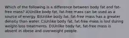 Which of the following is a difference between body fat and fat-free mass? A)Unlike body fat, fat-free mass can be used as a source of energy. B)Unlike body fat, fat-free mass has a greater density than water. C)Unlike body fat, fat-free mass is lost during weight-loss treatments. D)Unlike body fat, fat-free mass is absent in obese and overweight people.