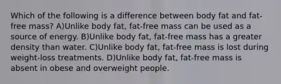 Which of the following is a difference between body fat and fat-free mass? A)Unlike body fat, fat-free mass can be used as a source of energy. B)Unlike body fat, fat-free mass has a greater density than water. C)Unlike body fat, fat-free mass is lost during weight-loss treatments. D)Unlike body fat, fat-free mass is absent in obese and overweight people.