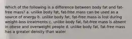 Which of the following is a difference between body fat and fat-free mass? a. unlike body fat, fat-free mass can be used as a source of energy b. unlike body fat, fat-free mass is lost during weight-loss treatments c. unlike body fat, fat-free mass is absent in obese and overweight people d. unlike body fat, fat-free mass has a greater density than water