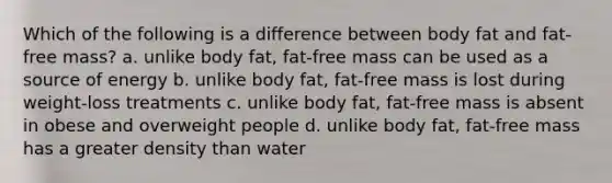 Which of the following is a difference between body fat and fat-free mass? a. unlike body fat, fat-free mass can be used as a source of energy b. unlike body fat, fat-free mass is lost during weight-loss treatments c. unlike body fat, fat-free mass is absent in obese and overweight people d. unlike body fat, fat-free mass has a greater density than water