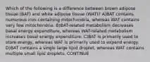 Which of the following is a difference between brown adipose tissue (BAT) and white adipose tissue (WAT)? A)BAT contains numerous iron-containing mitochondria, whereas WAT contains very few mitochondria. B)BAT-related metabolism decreases basal energy expenditure, whereas WAT-related metabolism increases basal energy expenditure. C)BAT is primarily used to store energy, whereas WAT is primarily used to expend energy. D)BAT contains a single large lipid droplet, whereas WAT contains multiple small lipid droplets. CONTINUE