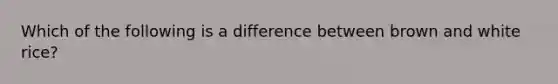 Which of the following is a difference between brown and white rice?